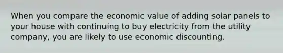 When you compare the economic value of adding solar panels to your house with continuing to buy electricity from the utility company, you are likely to use economic discounting.