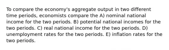 To compare the economy's aggregate output in two different time periods, economists compare the A) nominal national income for the two periods. B) potential national incomes for the two periods. C) real national income for the two periods. D) <a href='https://www.questionai.com/knowledge/kh7PJ5HsOk-unemployment-rate' class='anchor-knowledge'>unemployment rate</a>s for the two periods. E) inflation rates for the two periods.