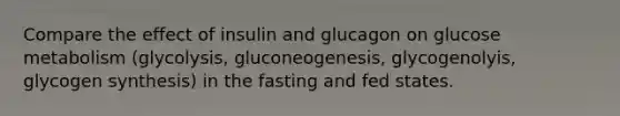 Compare the effect of insulin and glucagon on glucose metabolism (glycolysis, gluconeogenesis, glycogenolyis, glycogen synthesis) in the fasting and fed states.