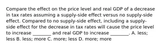 Compare the effect on the price level and real GDP of a decrease in tax rates assuming a supply-side effect versus no supply-side effect. Compared to no supply-side effect, including a supply-side effect for the decrease in tax rates will cause the price level to increase ________ and real GDP to increase ________. A. less; less B. less; more C. more; less D. more; more