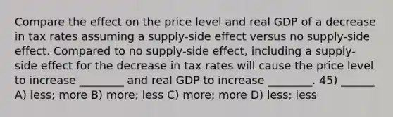 Compare the effect on the price level and real GDP of a decrease in tax rates assuming a supply-side effect versus no supply-side effect. Compared to no supply-side effect, including a supply-side effect for the decrease in tax rates will cause the price level to increase ________ and real GDP to increase ________. 45) ______ A) less; more B) more; less C) more; more D) less; less