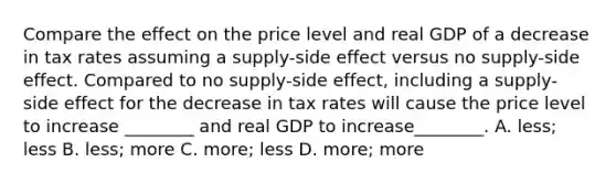 Compare the effect on the price level and real GDP of a decrease in tax rates assuming a supply-side effect versus no supply-side effect. Compared to no supply-side effect, including a supply-side effect for the decrease in tax rates will cause the price level to increase ________ and real GDP to increase________. A. less; less B. less; more C. more; less D. more; more