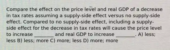 Compare the effect on the price level and real GDP of a decrease in tax rates assuming a supply-side effect versus no supply-side effect. Compared to no supply-side effect, including a supply-side effect for the decrease in tax rates will cause the price level to increase ________ and real GDP to increase ________. A) less; less B) less; more C) more; less D) more; more