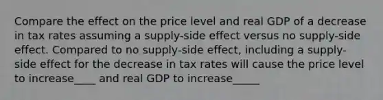 Compare the effect on the price level and real GDP of a decrease in tax rates assuming a supply-side effect versus no supply-side effect. Compared to no supply-side effect, including a supply-side effect for the decrease in tax rates will cause the price level to increase____ and real GDP to increase_____