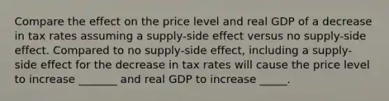 Compare the effect on the price level and real GDP of a decrease in tax rates assuming a supply-side effect versus no supply-side effect. Compared to no supply-side effect, including a supply-side effect for the decrease in tax rates will cause the price level to increase _______ and real GDP to increase _____.