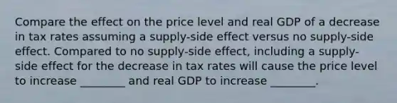 Compare the effect on the price level and real GDP of a decrease in tax rates assuming a supply-side effect versus no supply-side effect. Compared to no supply-side effect, including a supply-side effect for the decrease in tax rates will cause the price level to increase ________ and real GDP to increase ________.