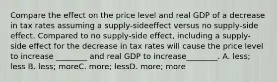 Compare the effect on the price level and real GDP of a decrease in tax rates assuming a supply-sideeffect versus no supply-side effect. Compared to no supply-side effect, including a supply-side effect for the decrease in tax rates will cause the price level to increase ________ and real GDP to increase________. A. less; less B. less; moreC. more; lessD. more; more