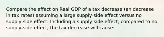 Compare the effect on Real GDP of a tax decrease (an decrease in tax rates) assuming a large supply-side effect versus no supply-side effect. Including a supply-side effect, compared to no supply-side effect, the tax decrease will cause: