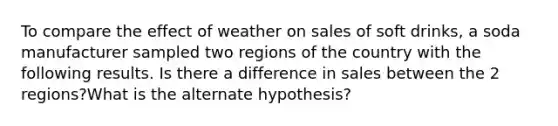 To compare the effect of weather on sales of soft drinks, a soda manufacturer sampled two regions of the country with the following results. Is there a difference in sales between the 2 regions?What is the alternate hypothesis?