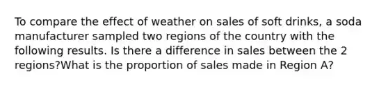 To compare the effect of weather on sales of soft drinks, a soda manufacturer sampled two regions of the country with the following results. Is there a difference in sales between the 2 regions?What is the proportion of sales made in Region A?