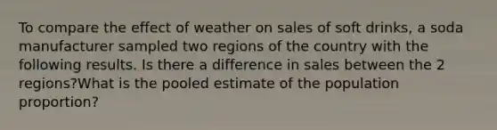 To compare the effect of weather on sales of soft drinks, a soda manufacturer sampled two regions of the country with the following results. Is there a difference in sales between the 2 regions?What is the pooled estimate of the population proportion?