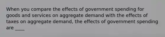 When you compare the effects of government spending for goods and services on aggregate demand with the effects of taxes on aggregate demand, the effects of government spending are ____