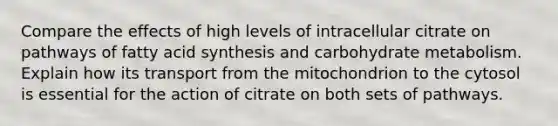 Compare the effects of high levels of intracellular citrate on pathways of fatty acid synthesis and carbohydrate metabolism. Explain how its transport from the mitochondrion to the cytosol is essential for the action of citrate on both sets of pathways.