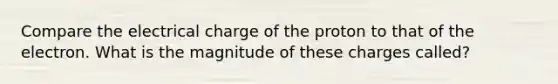 Compare the electrical charge of the proton to that of the electron. What is the magnitude of these charges called?