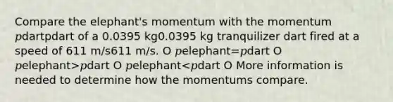 Compare the elephant's momentum with the momentum 𝑝dartpdart of a 0.0395 kg0.0395 kg tranquilizer dart fired at a speed of 611 m/s611 m/s. O 𝑝elephant=𝑝dart O 𝑝elephant>𝑝dart O 𝑝elephant<𝑝dart O More information is needed to determine how the momentums compare.