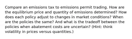 Compare an emissions tax to emissions permit trading. How are the equilibrium price and quantity of emissions determined? How does each policy adjust to changes in market conditions? When are the policies the same? And what is the tradeoff between the policies when abatement costs are uncertain? (Hint: think volatility in prices versus quantities.)