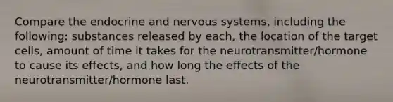 Compare the endocrine and <a href='https://www.questionai.com/knowledge/kThdVqrsqy-nervous-system' class='anchor-knowledge'>nervous system</a>s, including the following: substances released by each, the location of the target cells, amount of time it takes for the neurotransmitter/hormone to cause its effects, and how long the effects of the neurotransmitter/hormone last.