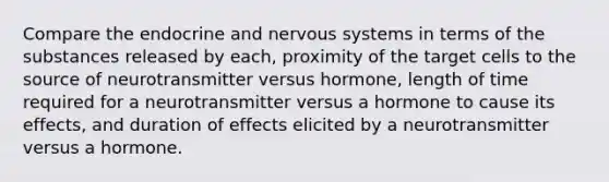 Compare the endocrine and <a href='https://www.questionai.com/knowledge/kThdVqrsqy-nervous-system' class='anchor-knowledge'>nervous system</a>s in terms of the substances released by each, proximity of the target cells to the source of neurotransmitter versus hormone, length of time required for a neurotransmitter versus a hormone to cause its effects, and duration of effects elicited by a neurotransmitter versus a hormone.