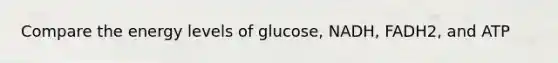 Compare the energy levels of glucose, NADH, FADH2, and ATP