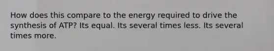 How does this compare to the energy required to drive the synthesis of ATP? Its equal. Its several times less. Its several times more.