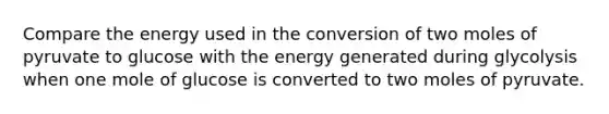 Compare the energy used in the conversion of two moles of pyruvate to glucose with the energy generated during glycolysis when one mole of glucose is converted to two moles of pyruvate.