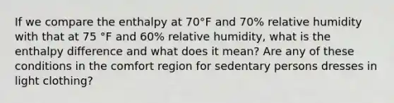 If we compare the enthalpy at 70°F and 70% relative humidity with that at 75 °F and 60% relative humidity, what is the enthalpy difference and what does it mean? Are any of these conditions in the comfort region for sedentary persons dresses in light clothing?