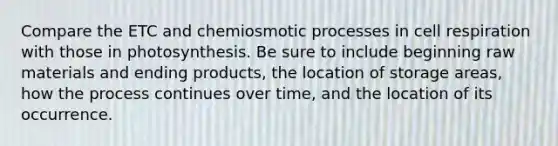 Compare the ETC and chemiosmotic processes in cell respiration with those in photosynthesis. Be sure to include beginning raw materials and ending products, the location of storage areas, how the process continues over time, and the location of its occurrence.