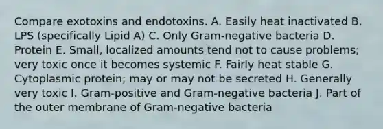 Compare exotoxins and endotoxins. A. Easily heat inactivated B. LPS (specifically Lipid A) C. Only Gram-negative bacteria D. Protein E. Small, localized amounts tend not to cause problems; very toxic once it becomes systemic F. Fairly heat stable G. Cytoplasmic protein; may or may not be secreted H. Generally very toxic I. Gram-positive and Gram-negative bacteria J. Part of the outer membrane of Gram-negative bacteria