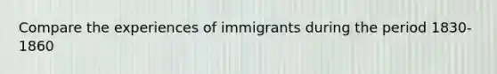 Compare the experiences of immigrants during the period 1830-1860