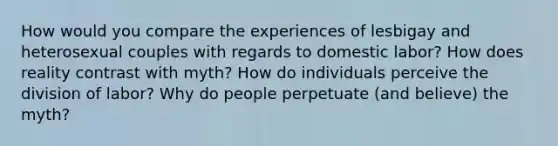 How would you compare the experiences of lesbigay and heterosexual couples with regards to domestic labor? How does reality contrast with myth? How do individuals perceive the division of labor? Why do people perpetuate (and believe) the myth?