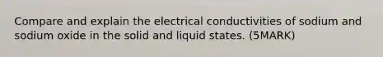 Compare and explain the electrical conductivities of sodium and sodium oxide in the solid and liquid states. (5MARK)