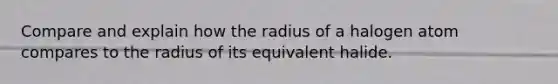 Compare and explain how the radius of a halogen atom compares to the radius of its equivalent halide.