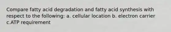 Compare fatty acid degradation and fatty acid synthesis with respect to the following: a. cellular location b. electron carrier c.ATP requirement