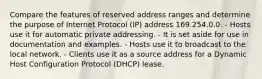 Compare the features of reserved address ranges and determine the purpose of Internet Protocol (IP) address 169.254.0.0. - Hosts use it for automatic private addressing. - It is set aside for use in documentation and examples. - Hosts use it to broadcast to the local network. - Clients use it as a source address for a Dynamic Host Configuration Protocol (DHCP) lease.