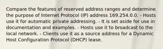 Compare the features of reserved address ranges and determine the purpose of Internet Protocol (IP) address 169.254.0.0. - Hosts use it for automatic private addressing. - It is set aside for use in documentation and examples. - Hosts use it to broadcast to the local network. - Clients use it as a source address for a Dynamic Host Configuration Protocol (DHCP) lease.