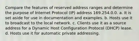 Compare the features of reserved address ranges and determine the purpose of Internet Protocol (IP) address 169.254.0.0. a. It is set aside for use in documentation and examples. b. Hosts use it to broadcast to the local network. c. Clients use it as a source address for a Dynamic Host Configuration Protocol (DHCP) lease. d. Hosts use it for automatic private addressing.