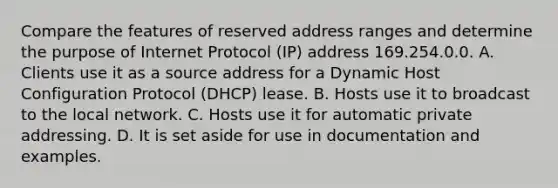 Compare the features of reserved address ranges and determine the purpose of Internet Protocol (IP) address 169.254.0.0. A. Clients use it as a source address for a Dynamic Host Configuration Protocol (DHCP) lease. B. Hosts use it to broadcast to the local network. C. Hosts use it for automatic private addressing. D. It is set aside for use in documentation and examples.