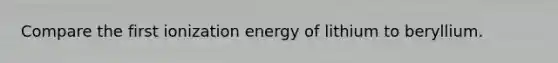 Compare the first ionization energy of lithium to beryllium.