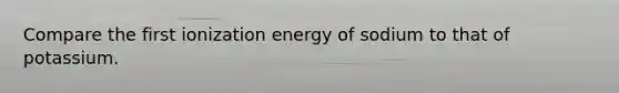 Compare the first ionization energy of sodium to that of potassium.