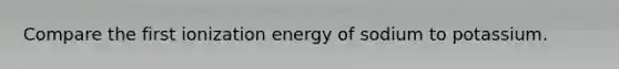 Compare the first ionization energy of sodium to potassium.