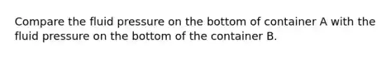 Compare the fluid pressure on the bottom of container A with the fluid pressure on the bottom of the container B.