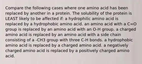 Compare the following cases where one amino acid has been replaced by another in a protein. The solubility of the protein is LEAST likely to be affected if: a hydrophilic amino acid is replaced by a hydrophobic amino acid. an amino acid with a C=O group is replaced by an amino acid with an O-H group. a charged amino acid is replaced by an amino acid with a side chain consisting of a -CH3 group with three C-H bonds. a hydrophobic amino acid is replaced by a charged amino acid. a negatively charged amino acid is replaced by a positively charged amino acid.