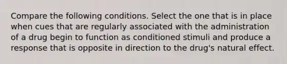 Compare the following conditions. Select the one that is in place when cues that are regularly associated with the administration of a drug begin to function as conditioned stimuli and produce a response that is opposite in direction to the drug's natural effect.