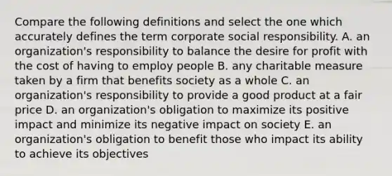 Compare the following definitions and select the one which accurately defines the term corporate social responsibility. A. an organization's responsibility to balance the desire for profit with the cost of having to employ people B. any charitable measure taken by a firm that benefits society as a whole C. an organization's responsibility to provide a good product at a fair price D. an organization's obligation to maximize its positive impact and minimize its negative impact on society E. an organization's obligation to benefit those who impact its ability to achieve its objectives