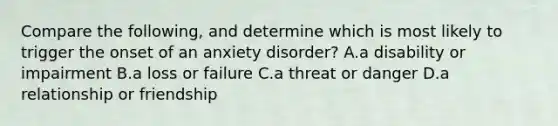 Compare the following, and determine which is most likely to trigger the onset of an anxiety disorder? A.a disability or impairment B.a loss or failure C.a threat or danger D.a relationship or friendship