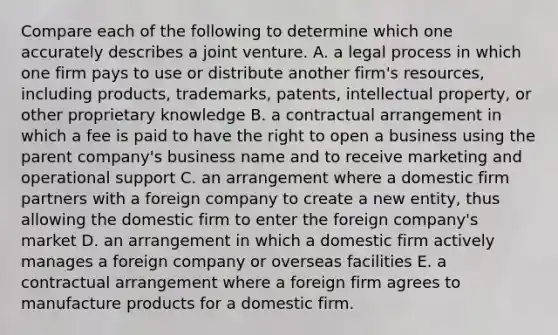 Compare each of the following to determine which one accurately describes a joint venture. A. a legal process in which one firm pays to use or distribute another firm's resources, including products, trademarks, patents, intellectual property, or other proprietary knowledge B. a contractual arrangement in which a fee is paid to have the right to open a business using the parent company's business name and to receive marketing and operational support C. an arrangement where a domestic firm partners with a foreign company to create a new entity, thus allowing the domestic firm to enter the foreign company's market D. an arrangement in which a domestic firm actively manages a foreign company or overseas facilities E. a contractual arrangement where a foreign firm agrees to manufacture products for a domestic firm.