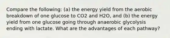 Compare the following: (a) the energy yield from the aerobic breakdown of one glucose to CO2 and H2O, and (b) the energy yield from one glucose going through anaerobic glycolysis ending with lactate. What are the advantages of each pathway?