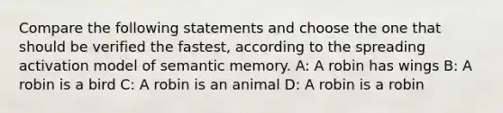 Compare the following statements and choose the one that should be verified the fastest, according to the spreading activation model of semantic memory. A: A robin has wings B: A robin is a bird C: A robin is an animal D: A robin is a robin