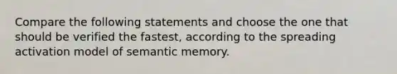 Compare the following statements and choose the one that should be verified the fastest, according to the spreading activation model of semantic memory.