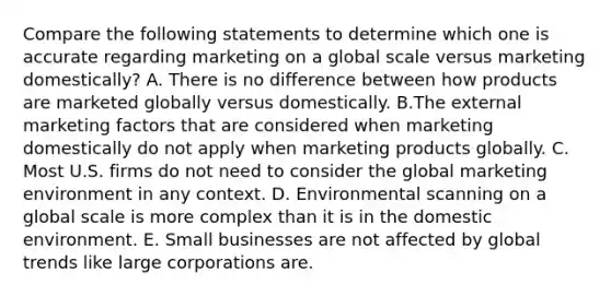 Compare the following statements to determine which one is accurate regarding marketing on a global scale versus marketing domestically? A. There is no difference between how products are marketed globally versus domestically. B.The external marketing factors that are considered when marketing domestically do not apply when marketing products globally. C. Most U.S. firms do not need to consider the global marketing environment in any context. D. Environmental scanning on a global scale is more complex than it is in the domestic environment. E. Small businesses are not affected by global trends like large corporations are.